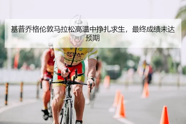 基普乔格伦敦马拉松高温中挣扎求生，最终成绩未达预期